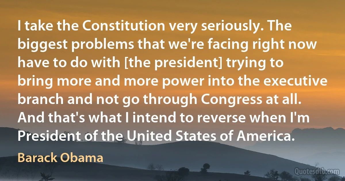 I take the Constitution very seriously. The biggest problems that we're facing right now have to do with [the president] trying to bring more and more power into the executive branch and not go through Congress at all. And that's what I intend to reverse when I'm President of the United States of America. (Barack Obama)