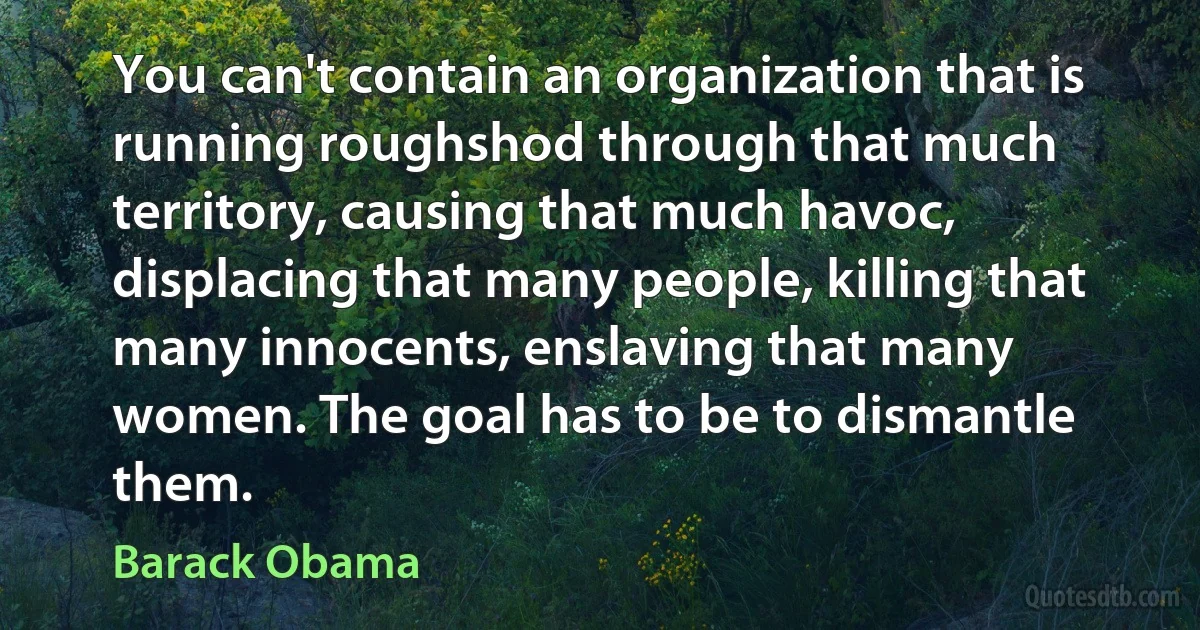 You can't contain an organization that is running roughshod through that much territory, causing that much havoc, displacing that many people, killing that many innocents, enslaving that many women. The goal has to be to dismantle them. (Barack Obama)