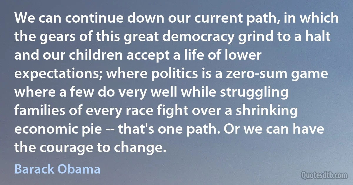 We can continue down our current path, in which the gears of this great democracy grind to a halt and our children accept a life of lower expectations; where politics is a zero-sum game where a few do very well while struggling families of every race fight over a shrinking economic pie -- that's one path. Or we can have the courage to change. (Barack Obama)