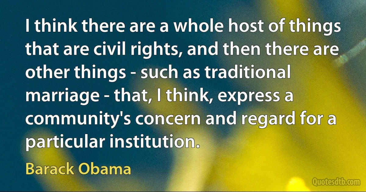 I think there are a whole host of things that are civil rights, and then there are other things - such as traditional marriage - that, I think, express a community's concern and regard for a particular institution. (Barack Obama)