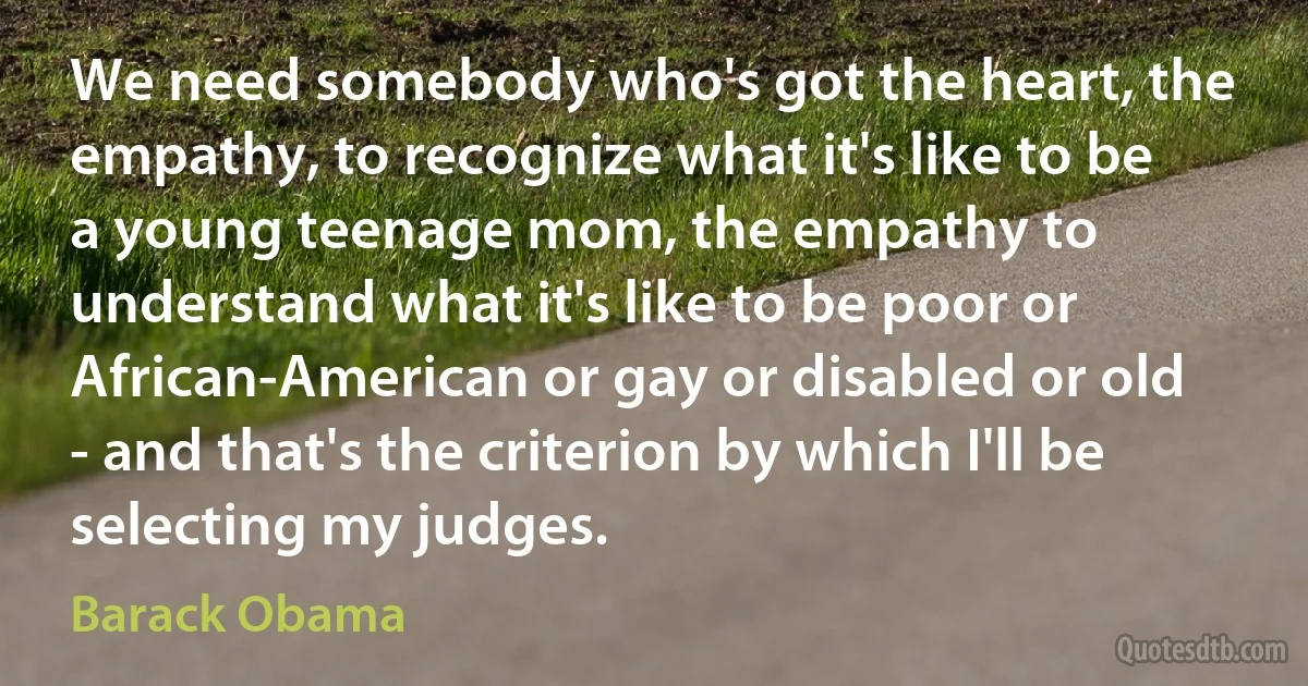 We need somebody who's got the heart, the empathy, to recognize what it's like to be a young teenage mom, the empathy to understand what it's like to be poor or African-American or gay or disabled or old - and that's the criterion by which I'll be selecting my judges. (Barack Obama)