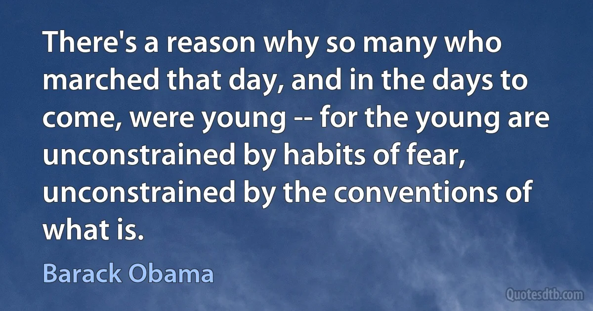 There's a reason why so many who marched that day, and in the days to come, were young -- for the young are unconstrained by habits of fear, unconstrained by the conventions of what is. (Barack Obama)