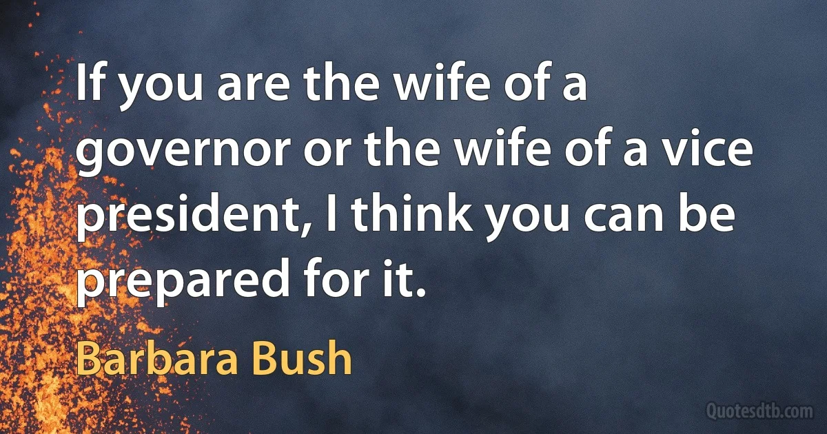 If you are the wife of a governor or the wife of a vice president, I think you can be prepared for it. (Barbara Bush)