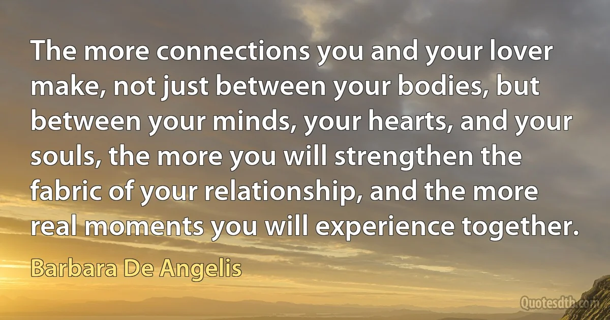 The more connections you and your lover make, not just between your bodies, but between your minds, your hearts, and your souls, the more you will strengthen the fabric of your relationship, and the more real moments you will experience together. (Barbara De Angelis)