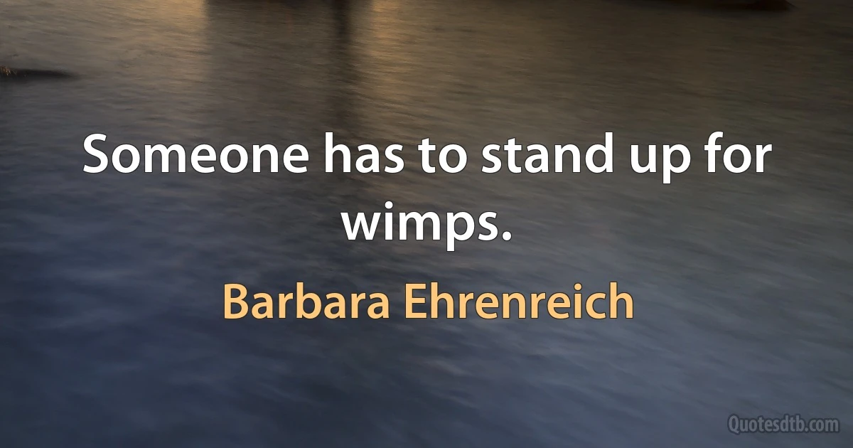 Someone has to stand up for wimps. (Barbara Ehrenreich)