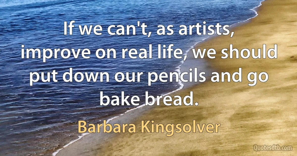 If we can't, as artists, improve on real life, we should put down our pencils and go bake bread. (Barbara Kingsolver)