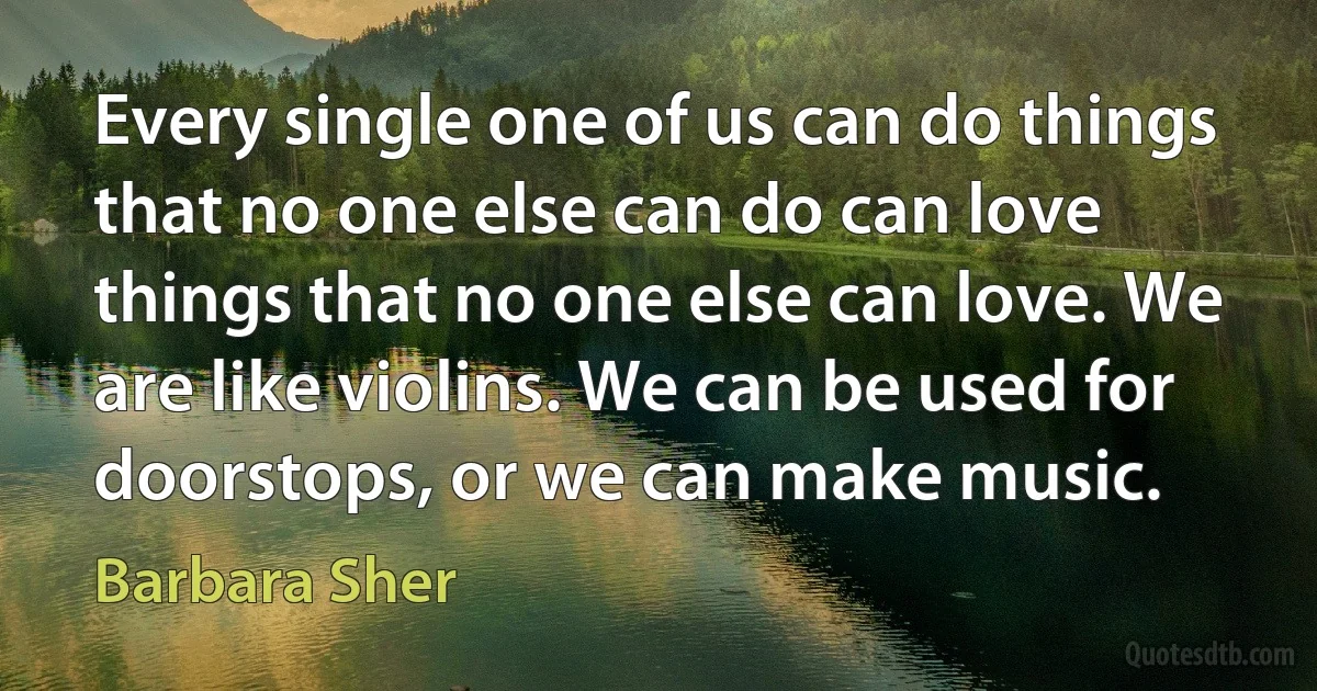 Every single one of us can do things that no one else can do can love things that no one else can love. We are like violins. We can be used for doorstops, or we can make music. (Barbara Sher)