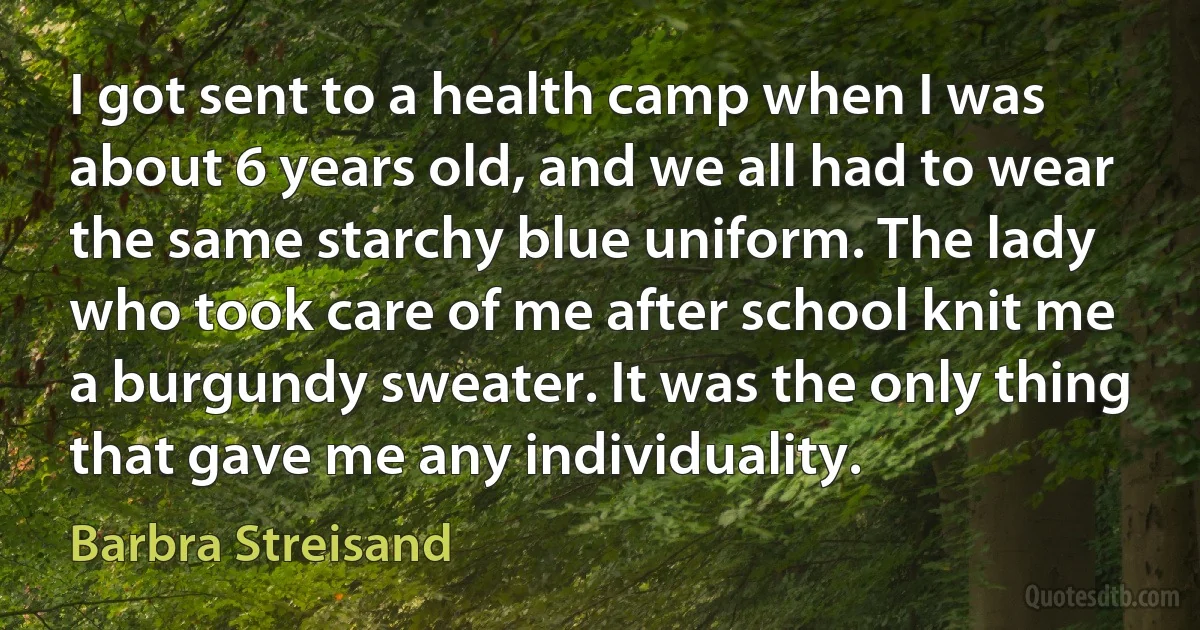 I got sent to a health camp when I was about 6 years old, and we all had to wear the same starchy blue uniform. The lady who took care of me after school knit me a burgundy sweater. It was the only thing that gave me any individuality. (Barbra Streisand)