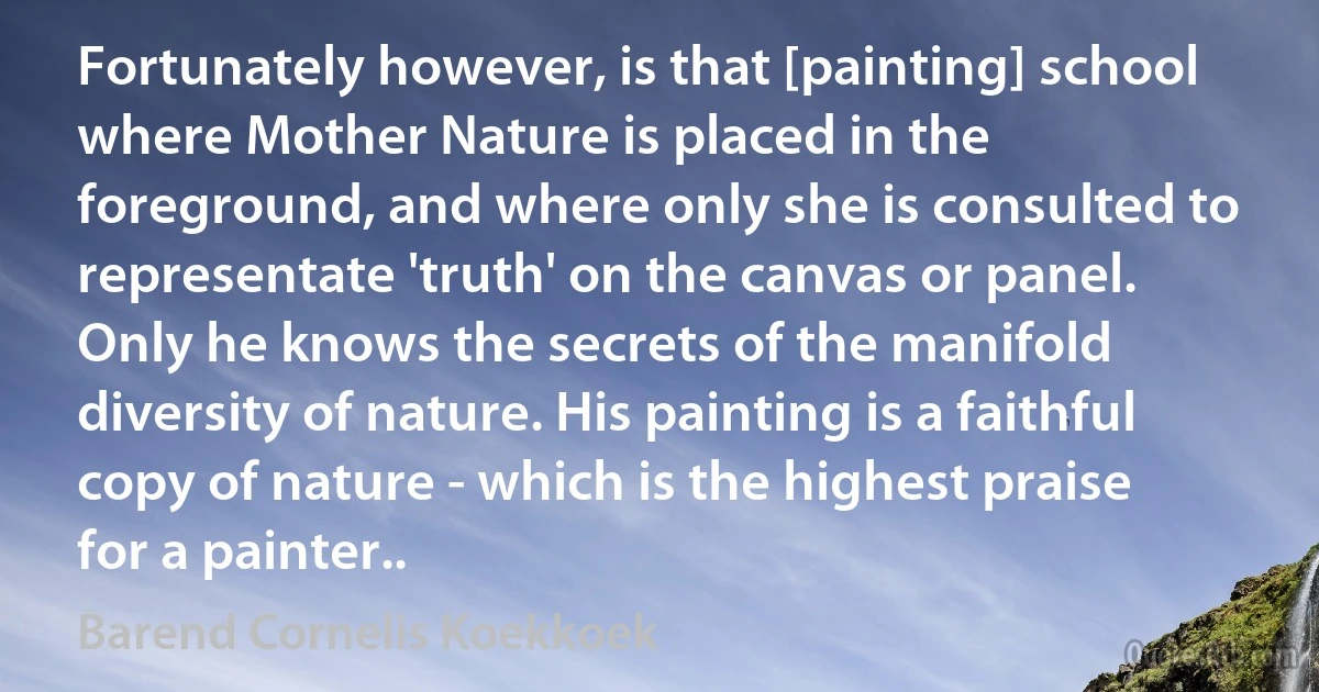 Fortunately however, is that [painting] school where Mother Nature is placed in the foreground, and where only she is consulted to representate 'truth' on the canvas or panel. Only he knows the secrets of the manifold diversity of nature. His painting is a faithful copy of nature - which is the highest praise for a painter.. (Barend Cornelis Koekkoek)