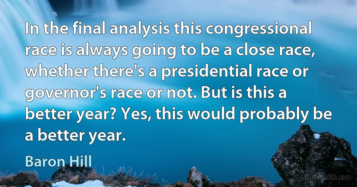 In the final analysis this congressional race is always going to be a close race, whether there's a presidential race or governor's race or not. But is this a better year? Yes, this would probably be a better year. (Baron Hill)