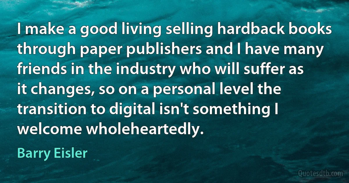 I make a good living selling hardback books through paper publishers and I have many friends in the industry who will suffer as it changes, so on a personal level the transition to digital isn't something I welcome wholeheartedly. (Barry Eisler)