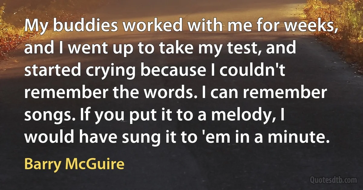 My buddies worked with me for weeks, and I went up to take my test, and started crying because I couldn't remember the words. I can remember songs. If you put it to a melody, I would have sung it to 'em in a minute. (Barry McGuire)