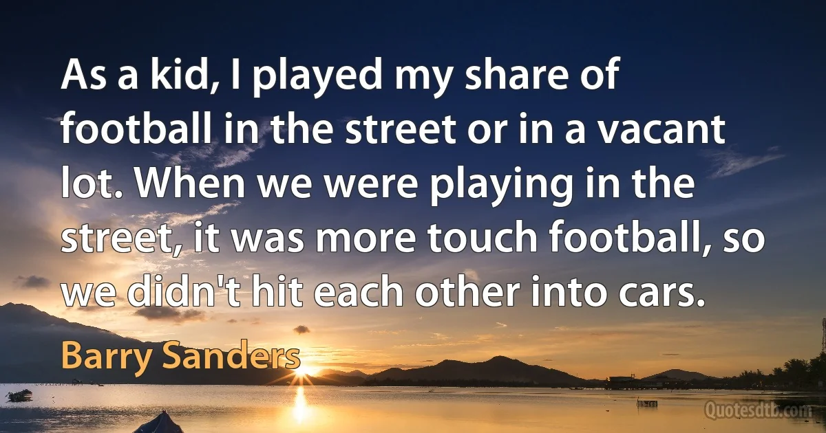 As a kid, I played my share of football in the street or in a vacant lot. When we were playing in the street, it was more touch football, so we didn't hit each other into cars. (Barry Sanders)