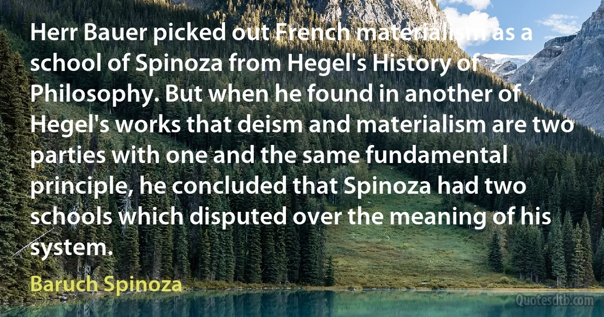 Herr Bauer picked out French materialism as a school of Spinoza from Hegel's History of Philosophy. But when he found in another of Hegel's works that deism and materialism are two parties with one and the same fundamental principle, he concluded that Spinoza had two schools which disputed over the meaning of his system. (Baruch Spinoza)