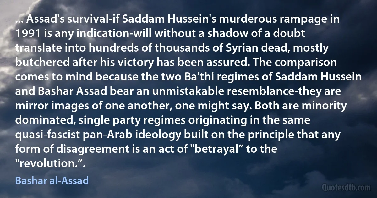 ... Assad's survival-if Saddam Hussein's murderous rampage in 1991 is any indication-will without a shadow of a doubt translate into hundreds of thousands of Syrian dead, mostly butchered after his victory has been assured. The comparison comes to mind because the two Ba'thi regimes of Saddam Hussein and Bashar Assad bear an unmistakable resemblance-they are mirror images of one another, one might say. Both are minority dominated, single party regimes originating in the same quasi-fascist pan-Arab ideology built on the principle that any form of disagreement is an act of "betrayal” to the "revolution.”. (Bashar al-Assad)