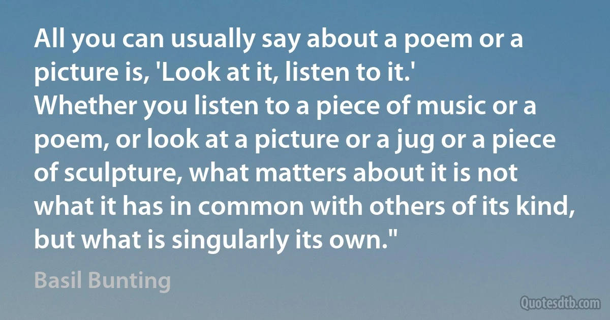 All you can usually say about a poem or a picture is, 'Look at it, listen to it.' Whether you listen to a piece of music or a poem, or look at a picture or a jug or a piece of sculpture, what matters about it is not what it has in common with others of its kind, but what is singularly its own." (Basil Bunting)