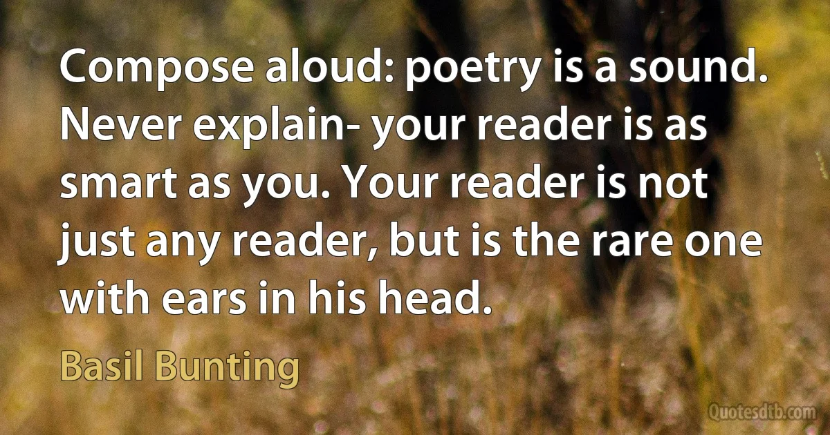 Compose aloud: poetry is a sound. Never explain- your reader is as smart as you. Your reader is not just any reader, but is the rare one with ears in his head. (Basil Bunting)