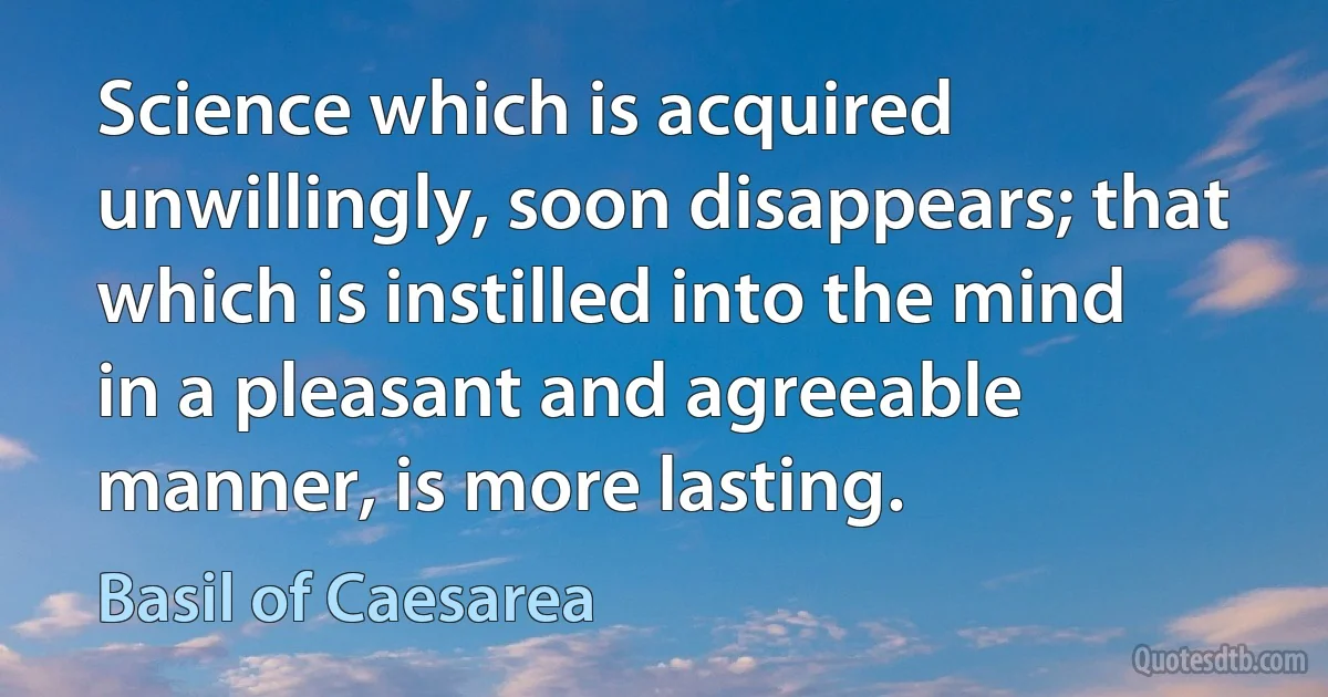 Science which is acquired unwillingly, soon disappears; that which is instilled into the mind in a pleasant and agreeable manner, is more lasting. (Basil of Caesarea)