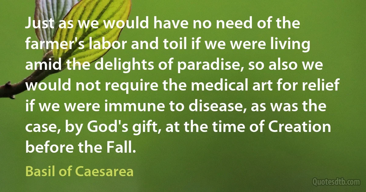 Just as we would have no need of the farmer's labor and toil if we were living amid the delights of paradise, so also we would not require the medical art for relief if we were immune to disease, as was the case, by God's gift, at the time of Creation before the Fall. (Basil of Caesarea)