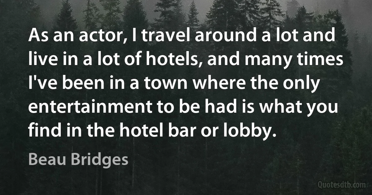 As an actor, I travel around a lot and live in a lot of hotels, and many times I've been in a town where the only entertainment to be had is what you find in the hotel bar or lobby. (Beau Bridges)