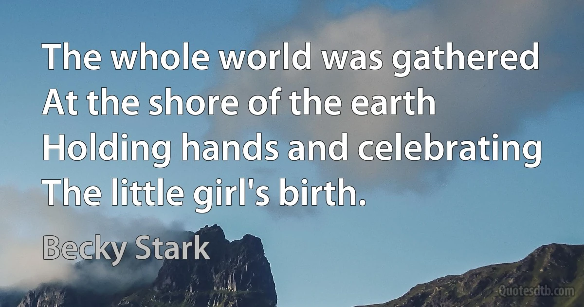 The whole world was gathered
At the shore of the earth
Holding hands and celebrating
The little girl's birth. (Becky Stark)