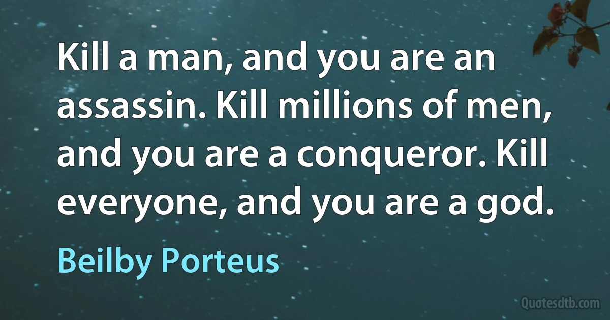 Kill a man, and you are an assassin. Kill millions of men, and you are a conqueror. Kill everyone, and you are a god. (Beilby Porteus)