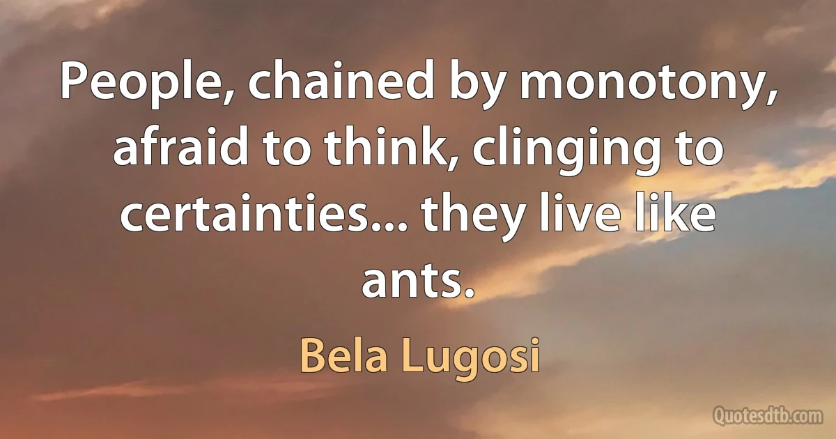 People, chained by monotony, afraid to think, clinging to certainties... they live like ants. (Bela Lugosi)