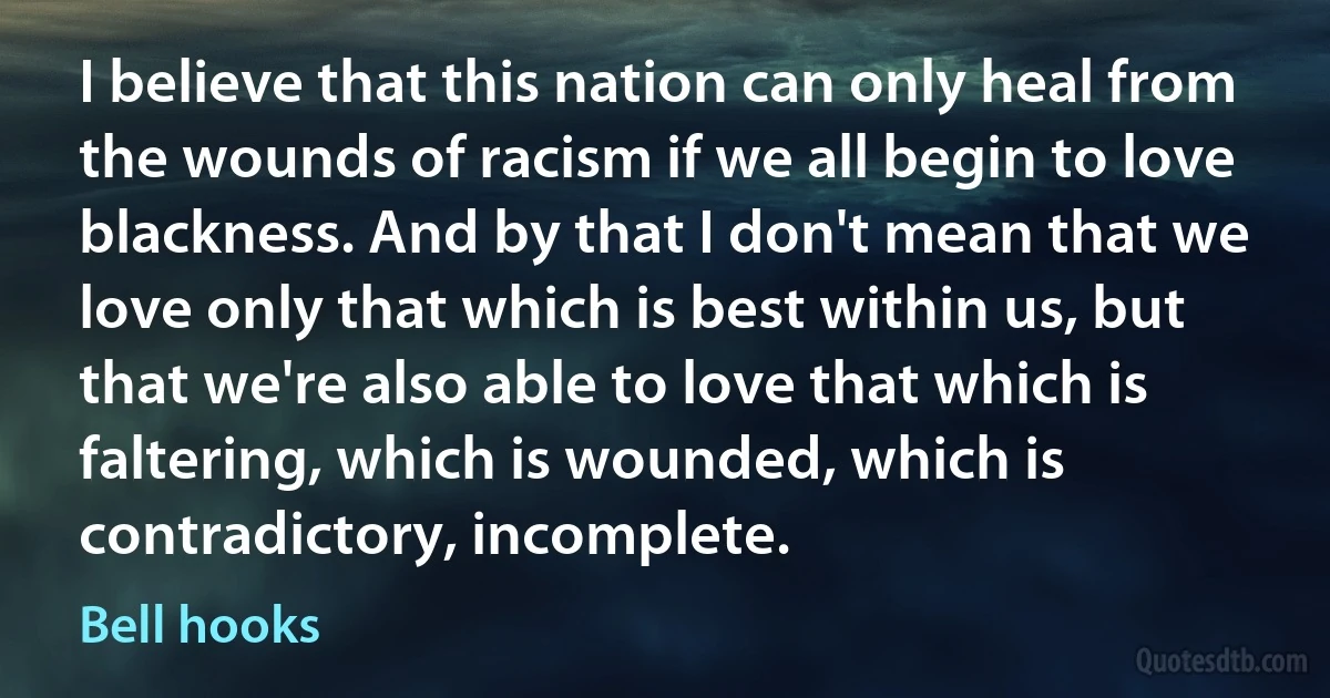 I believe that this nation can only heal from the wounds of racism if we all begin to love blackness. And by that I don't mean that we love only that which is best within us, but that we're also able to love that which is faltering, which is wounded, which is contradictory, incomplete. (Bell hooks)