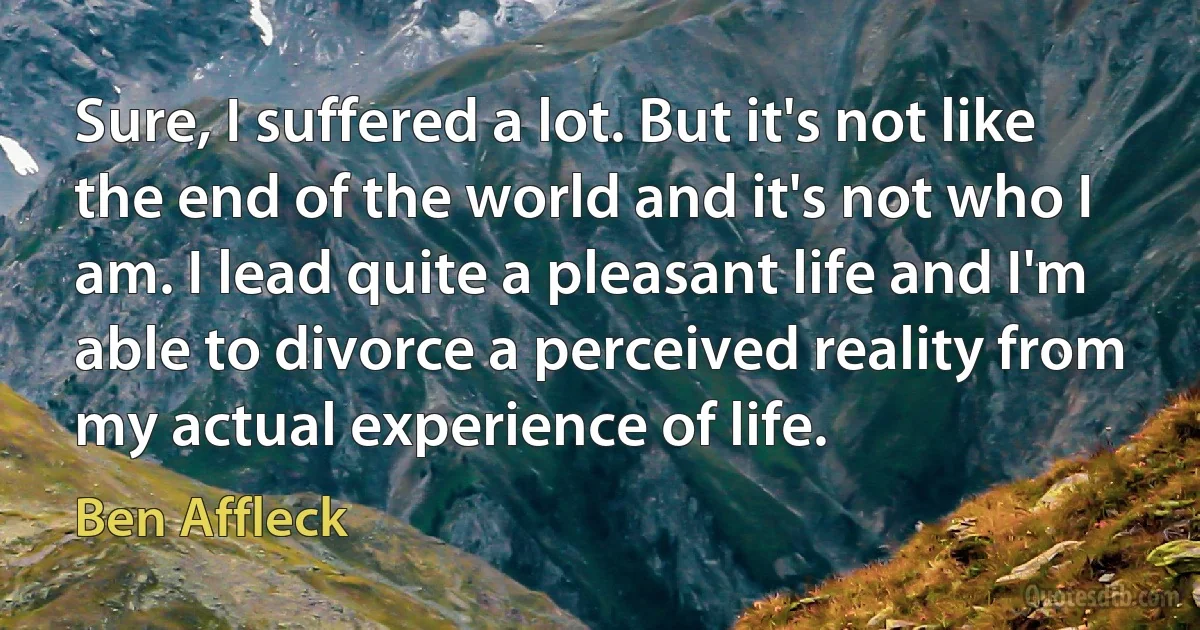 Sure, I suffered a lot. But it's not like the end of the world and it's not who I am. I lead quite a pleasant life and I'm able to divorce a perceived reality from my actual experience of life. (Ben Affleck)