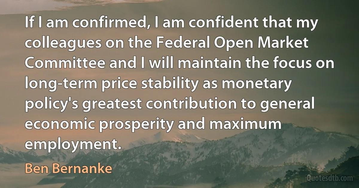 If I am confirmed, I am confident that my colleagues on the Federal Open Market Committee and I will maintain the focus on long-term price stability as monetary policy's greatest contribution to general economic prosperity and maximum employment. (Ben Bernanke)