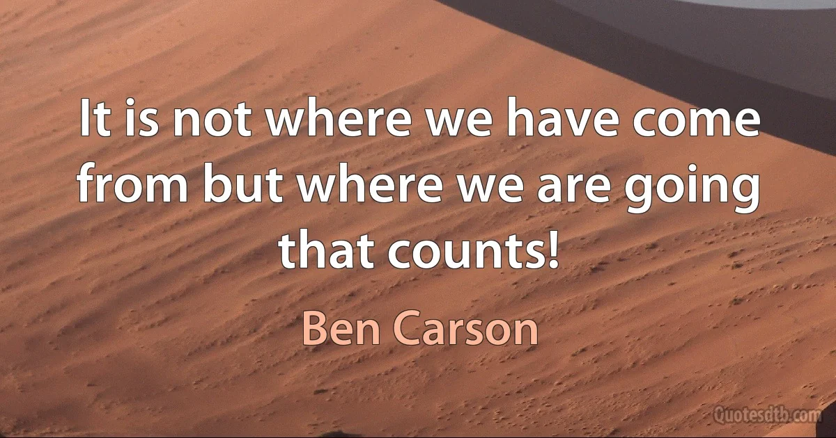 It is not where we have come from but where we are going that counts! (Ben Carson)