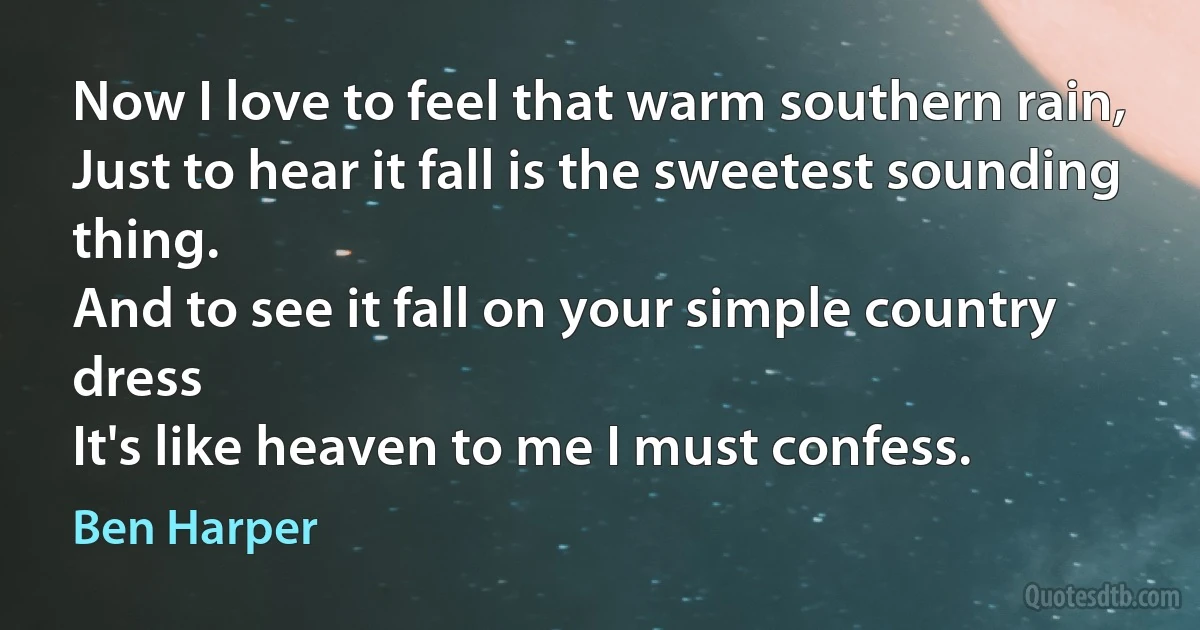 Now I love to feel that warm southern rain,
Just to hear it fall is the sweetest sounding thing.
And to see it fall on your simple country dress
It's like heaven to me I must confess. (Ben Harper)