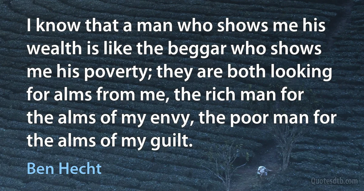 I know that a man who shows me his wealth is like the beggar who shows me his poverty; they are both looking for alms from me, the rich man for the alms of my envy, the poor man for the alms of my guilt. (Ben Hecht)