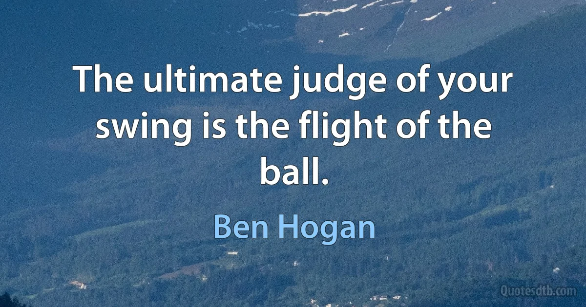 The ultimate judge of your swing is the flight of the ball. (Ben Hogan)