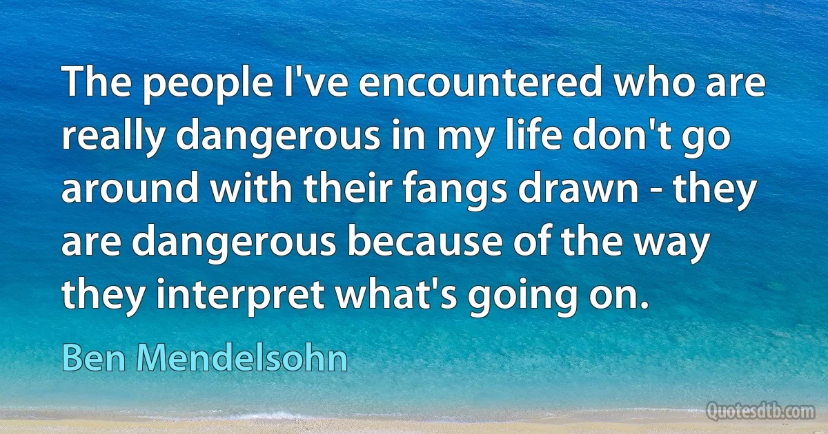 The people I've encountered who are really dangerous in my life don't go around with their fangs drawn - they are dangerous because of the way they interpret what's going on. (Ben Mendelsohn)