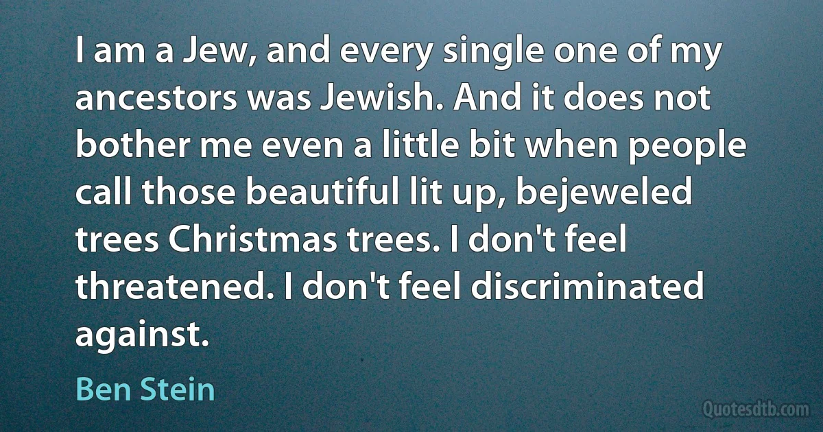 I am a Jew, and every single one of my ancestors was Jewish. And it does not bother me even a little bit when people call those beautiful lit up, bejeweled trees Christmas trees. I don't feel threatened. I don't feel discriminated against. (Ben Stein)