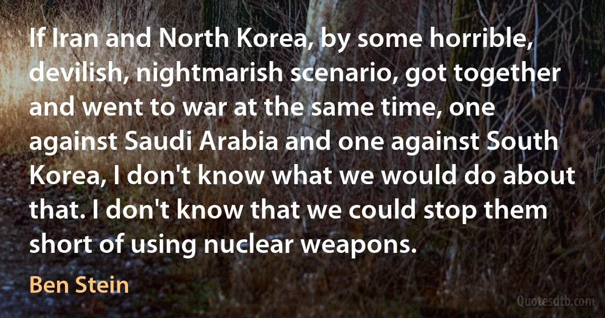 If Iran and North Korea, by some horrible, devilish, nightmarish scenario, got together and went to war at the same time, one against Saudi Arabia and one against South Korea, I don't know what we would do about that. I don't know that we could stop them short of using nuclear weapons. (Ben Stein)