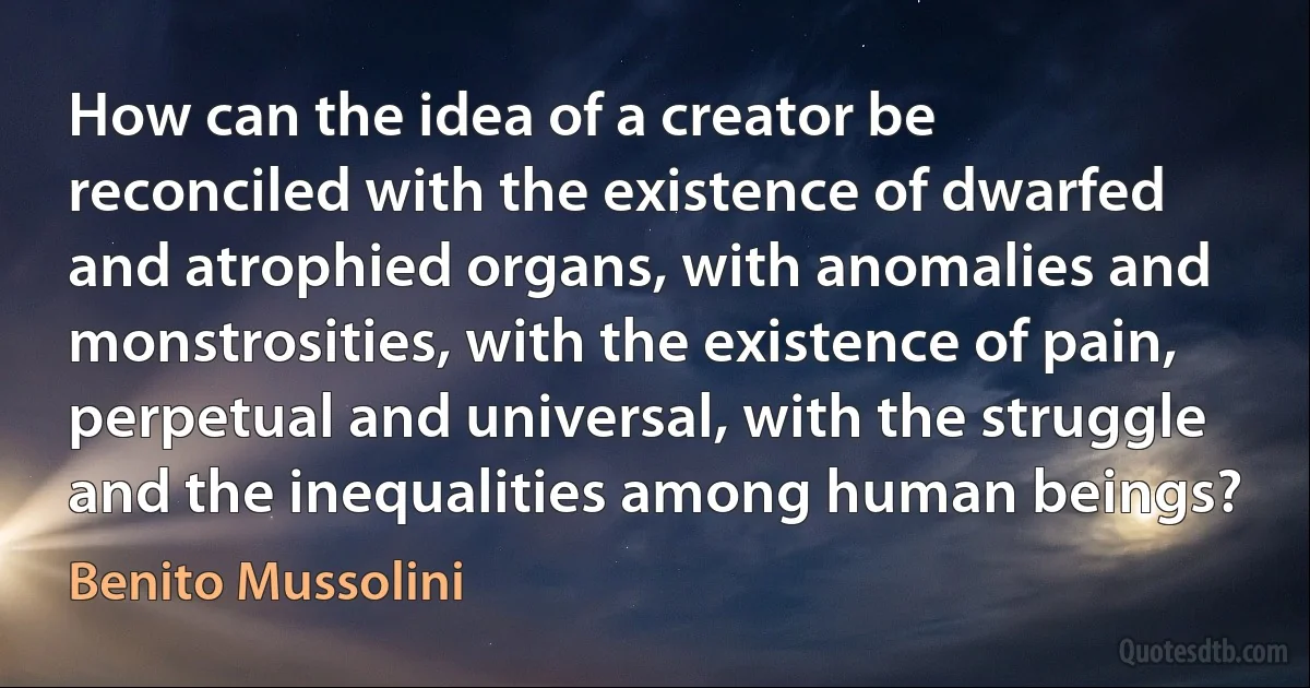 How can the idea of a creator be reconciled with the existence of dwarfed and atrophied organs, with anomalies and monstrosities, with the existence of pain, perpetual and universal, with the struggle and the inequalities among human beings? (Benito Mussolini)