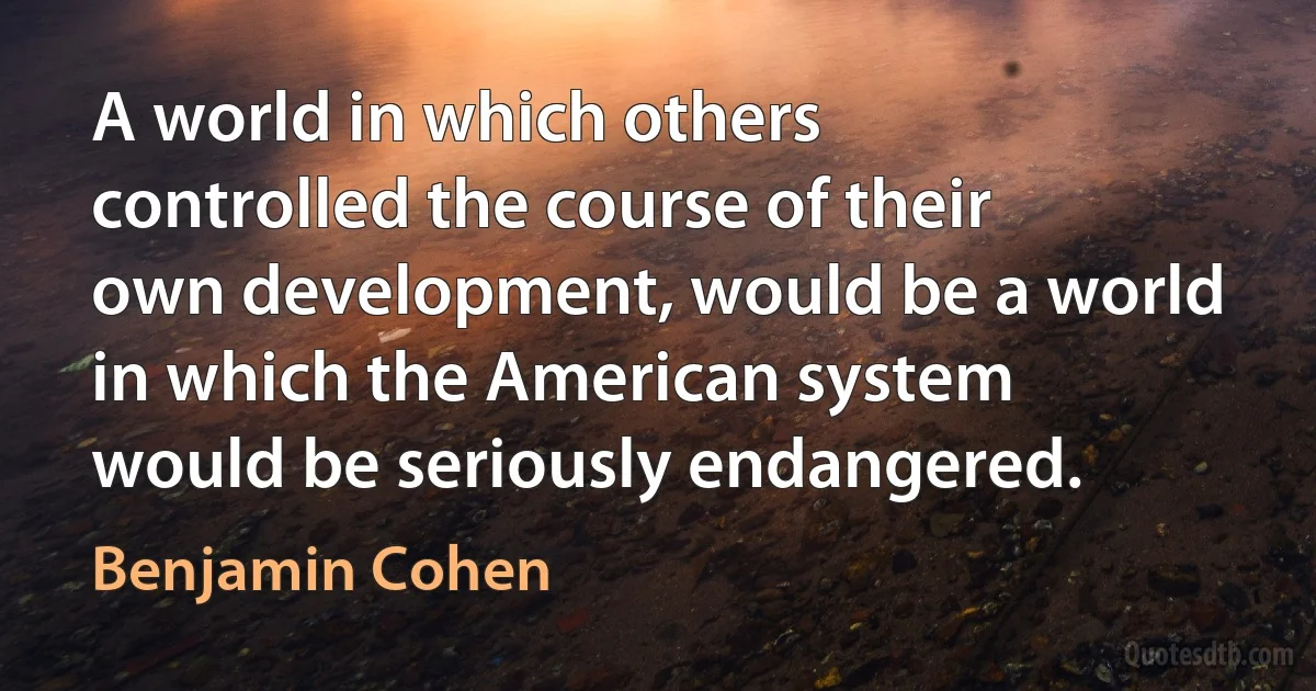 A world in which others controlled the course of their own development, would be a world in which the American system would be seriously endangered. (Benjamin Cohen)