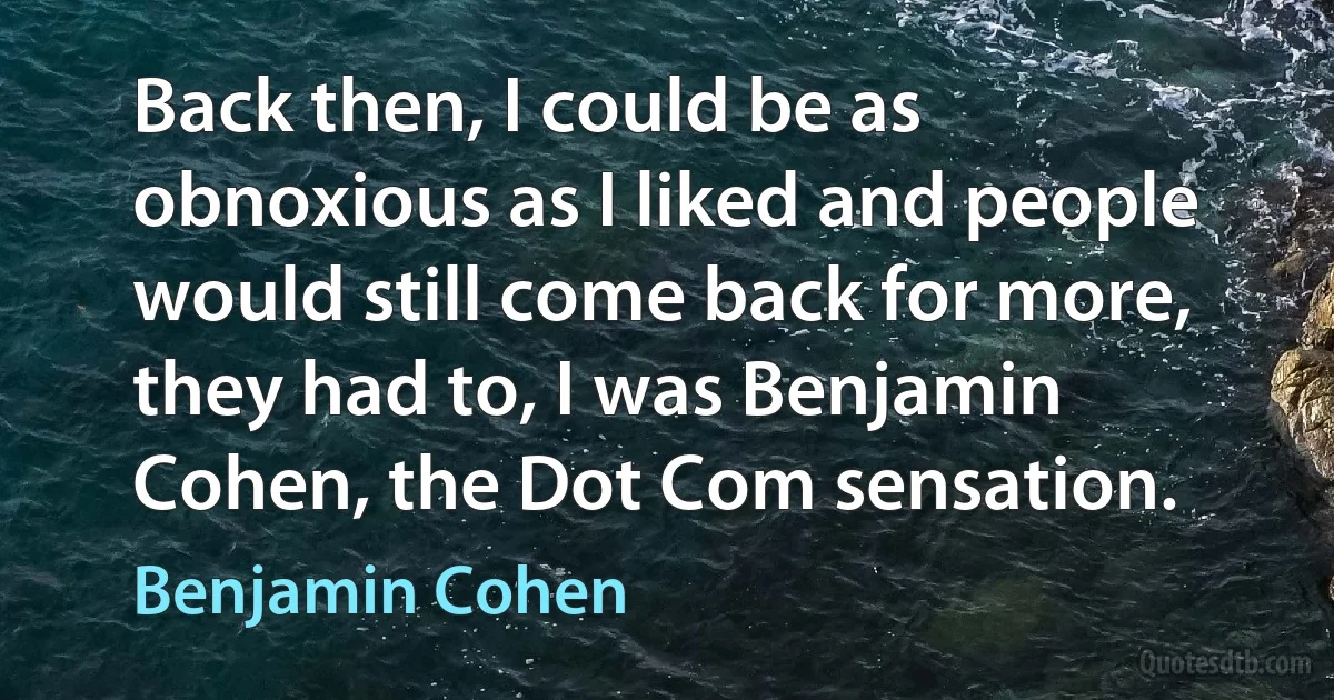 Back then, I could be as obnoxious as I liked and people would still come back for more, they had to, I was Benjamin Cohen, the Dot Com sensation. (Benjamin Cohen)