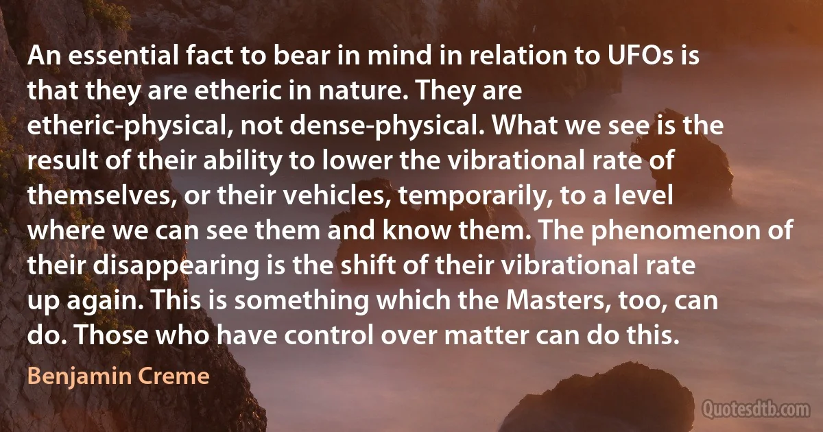 An essential fact to bear in mind in relation to UFOs is that they are etheric in nature. They are etheric-physical, not dense-physical. What we see is the result of their ability to lower the vibrational rate of themselves, or their vehicles, temporarily, to a level where we can see them and know them. The phenomenon of their disappearing is the shift of their vibrational rate up again. This is something which the Masters, too, can do. Those who have control over matter can do this. (Benjamin Creme)