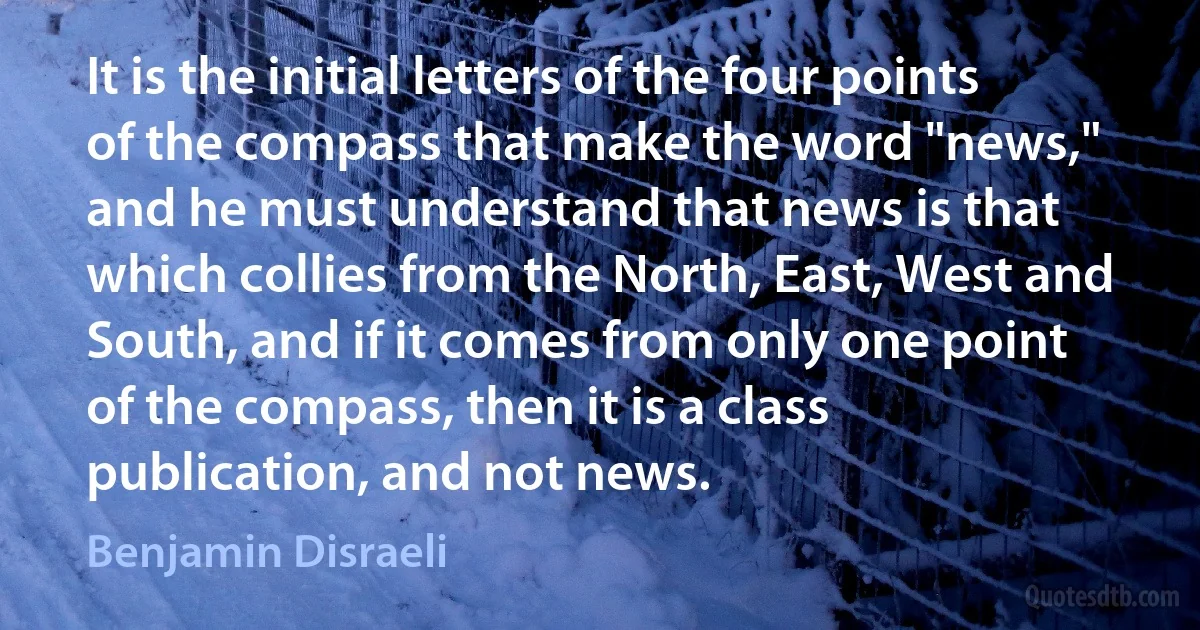 It is the initial letters of the four points of the compass that make the word "news," and he must understand that news is that which collies from the North, East, West and South, and if it comes from only one point of the compass, then it is a class publication, and not news. (Benjamin Disraeli)