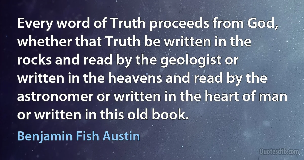 Every word of Truth proceeds from God, whether that Truth be written in the rocks and read by the geologist or written in the heavens and read by the astronomer or written in the heart of man or written in this old book. (Benjamin Fish Austin)