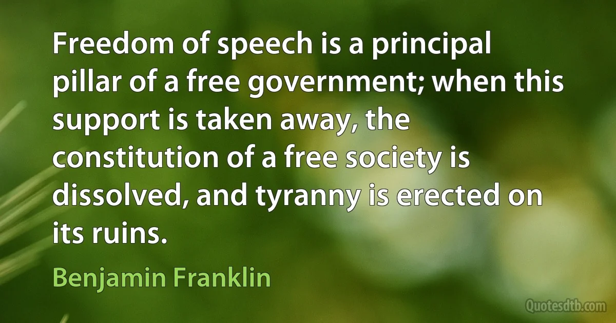 Freedom of speech is a principal pillar of a free government; when this support is taken away, the constitution of a free society is dissolved, and tyranny is erected on its ruins. (Benjamin Franklin)