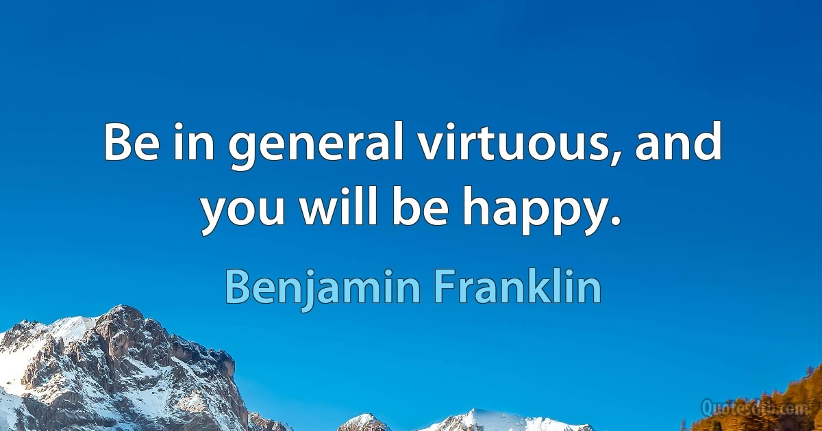 Be in general virtuous, and you will be happy. (Benjamin Franklin)