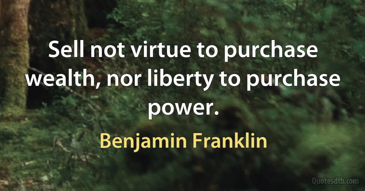 Sell not virtue to purchase wealth, nor liberty to purchase power. (Benjamin Franklin)