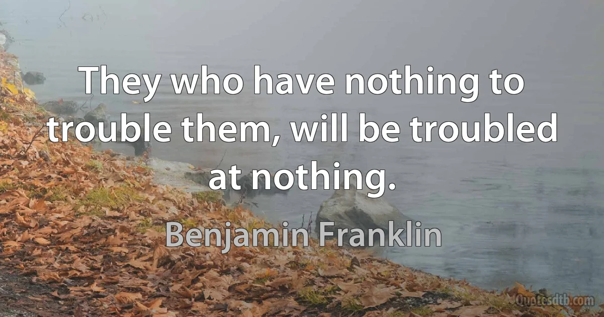 They who have nothing to trouble them, will be troubled at nothing. (Benjamin Franklin)