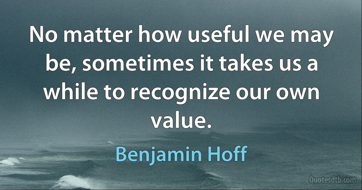 No matter how useful we may be, sometimes it takes us a while to recognize our own value. (Benjamin Hoff)