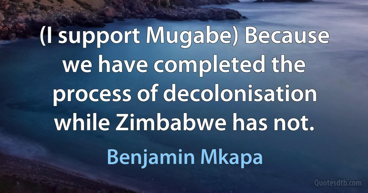 (I support Mugabe) Because we have completed the process of decolonisation while Zimbabwe has not. (Benjamin Mkapa)