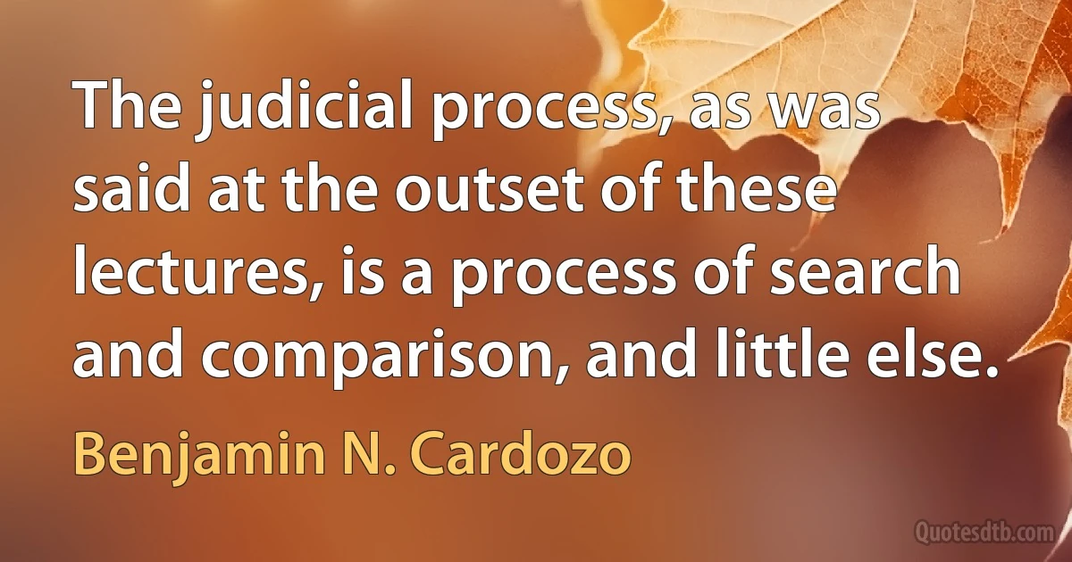 The judicial process, as was said at the outset of these lectures, is a process of search and comparison, and little else. (Benjamin N. Cardozo)